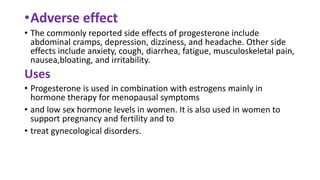 •Adverse effect
• The commonly reported side effects of progesterone include
abdominal cramps, depression, dizziness, and headache. Other side
effects include anxiety, cough, diarrhea, fatigue, musculoskeletal pain,
nausea,bloating, and irritability.
Uses
• Progesterone is used in combination with estrogens mainly in
hormone therapy for menopausal symptoms
• and low sex hormone levels in women. It is also used in women to
support pregnancy and fertility and to
• treat gynecological disorders.
 