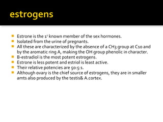  Estrone is the 1st
known member of the sex hormones.
 Isolated from the urine of pregnants.
 All these are characterized by the absence of a CH3 group at C10 and
by the aromatic ring A, making the OH group phenolic in character.
 Β-estradiol is the most potent estrogens.
 Estrone is less potent and estriol is least active.
 Their relative potencies are 50:5:1.
 Although ovary is the chief source of estrogens, they are in smaller
amts also produced by the testis& A.cortex.
 