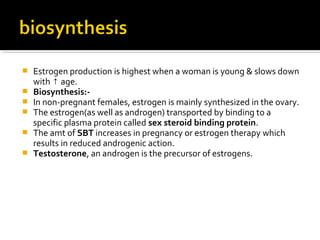  Estrogen production is highest when a woman is young & slows down
with age.↑
 Biosynthesis:-
 In non-pregnant females, estrogen is mainly synthesized in the ovary.
 The estrogen(as well as androgen) transported by binding to a
specific plasma protein called sex steroid binding protein.
 The amt of SBT increases in pregnancy or estrogen therapy which
results in reduced androgenic action.
 Testosterone, an androgen is the precursor of estrogens.
 