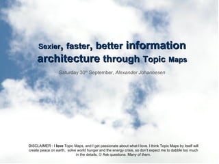 Sexier ,  faster ,  better  information architecture  through   Topic   Maps Saturday 30 th  September,  Alexander Johannesen DISCLAIMER : I  love  Topic Maps, and I get passionate about what I love. I think Topic Maps by itself will create peace on earth,  solve world hunger and the energy crisis, so don’t expect me to dabble too much in the details.    Ask questions. Many of them. 