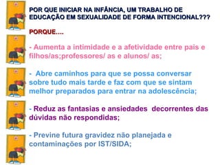 - Aumenta a intimidade e a afetividade entre pais e filhos/as;professores/ as e alunos/ as; -  Abre caminhos para que se possa conversar sobre tudo mais tarde e faz com que se sintam melhor preparados para entrar na adolescência; -  Reduz as fantasias e ansiedades  decorrentes das dúvidas não respondidas; -  Previne futura gravidez não planejada e contaminações por IST/SIDA; POR QUE INICIAR NA INFÂNCIA, UM TRABALHO DE EDUCAÇÃO EM SEXUALIDADE DE FORMA INTENCIONAL??? PORQUE…. 