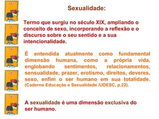 Sexualidade:   Termo que surgiu no século XIX, ampliando o conceito de sexo, incorporando a reflexão e o discurso sobre o seu sentido e a sua intencionalidade.  É entendida atualmente como fundamental dimensão humana, como a própria vida, englobando sentimentos, relacionamentos, sensualidade, prazer, erotismo, direitos, deveres, sexo, enfim o ser humano em sua totalidade.  (Caderno Educação e Sexualidade /UDESC, p.22). A  sexualidade  é uma dimensão  exclusiva  do ser humano . 