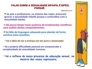 há o reflexo do nosso processo de educação sexual, na maioria das vezes repressora. FALAR SOBRE A SEXUALIDADE INFANTIL É DIFÍCIL PORQUÊ:  Mamãe botou um ovo  os pais e professores, na maioria das vezes, procuram ignorar a sexualidade infantil porque a confundem com a sexualidade adulta;  até pouco tempo havia ausência de fundamentos científicos para análise destes comportamentos;  há falta de linguagem adequada para abordar de forma positiva estas questões; há a idéia de ser a criança um ser puro e assexuado; há a própria dificuldade pessoal em compreender a complexidade da sexualidade humana; 