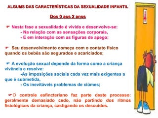 ALGUMS DAS CARACTERÍSTICAS DA SEXUALIDADE INFANTIL Dos 0 aos 2 anos    Nesta fase a sexualidade é vivida e desenvolve-se: - Na relação com as sensações corporais, - E em interação com as figuras de apego;    Seu desenvolvimento começa com o contato físico quando os bebês são segurados e acariciados;    A evolução sexual depende da forma como a criança vivência e resolve:  -As imposições sociais cada vez mais exigentes a que é submetida, - Os inevitáveis problemas de ciúmes;  O   controle esfincteriano faz parte deste processo:  geralmente demasiado cedo, não partindo dos ritmos fisiológicos da criança, castigando os descuidos. 