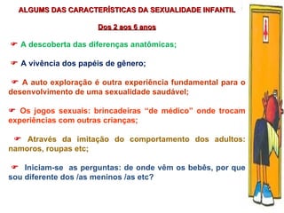 ALGUMS DAS CARACTERÍSTICAS DA SEXUALIDADE INFANTIL Dos 2 aos 6 anos    A d escoberta das diferenças anatômicas;    A vivência dos papéis de gênero;     A auto exploração é outra experiência fundamental para o desenvolvimento de uma sexualidade saudável;    Os jogos sexuais: brincadeiras “de médico” onde trocam experiências com outras crianças;    Através da imitação do comportamento dos adultos: namoros, roupas etc;    Iniciam-se  as perguntas: de onde vêm os bebês, por que sou diferente dos /as meninos /as etc? 