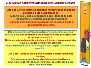 Até aos 2 anos todas as crianças reconhecem os papéis sexuais e auto classificam-se; A partir dos 3 anos já utilizam a sua identidade para recusarem ou aceitarem alguma atividade; Começa e irá continuar a comportar-se como o que é socialmente esperado. Dos  3 aos 5 anos começam a adaptar-se à moral sexual dos adultos  e a tentar  controlar o seu comportamento de acordo com as normas dos adultos; Neste período de transição o justo e o injusto, o bom e o mal são o que os adultos consideram como tal; O juízo moral é exterior às crianças e tem origem na autoridade do adulto. Dos  5 aos 7 anos acabam por interiorizar a moral sexual dos adultos; Estas normas assimiladas  são vistas como imutáveis e universais  e são reflexo da moral sexual das pessoas do seu meio familiar e social. ALGUMS DAS CARACTERÍSTICAS DA SEXUALIDADE INFANTIL 