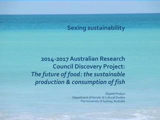 Sexing sustainability 
2014-2017 Australian Research 
Council Discovery Project: 
The future of food: the sustainable 
production & consumption of fish 
Elspeth Probyn 
Department of Gender & Cultural Studies 
The University of Sydney, Australia 
 