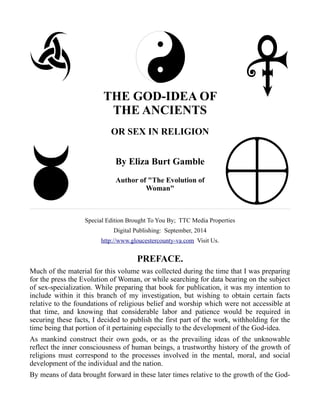 THE GOD-IDEA OF 
THE ANCIENTS 
OR SEX IN RELIGION 
By Eliza Burt Gamble 
Author of "The Evolution of 
Woman" 
Special Edition Brought To You By; TTC Media Properties 
Digital Publishing: September, 2014 
http://www.gloucestercounty-va.com Visit Us. 
PREFACE. 
Much of the material for this volume was collected during the time that I was preparing 
for the press the Evolution of Woman, or while searching for data bearing on the subject 
of sex-specialization. While preparing that book for publication, it was my intention to 
include within it this branch of my investigation, but wishing to obtain certain facts 
relative to the foundations of religious belief and worship which were not accessible at 
that time, and knowing that considerable labor and patience would be required in 
securing these facts, I decided to publish the first part of the work, withholding for the 
time being that portion of it pertaining especially to the development of the God-idea. 
As mankind construct their own gods, or as the prevailing ideas of the unknowable 
reflect the inner consciousness of human beings, a trustworthy history of the growth of 
religions must correspond to the processes involved in the mental, moral, and social 
development of the individual and the nation. 
By means of data brought forward in these later times relative to the growth of the God- 
 