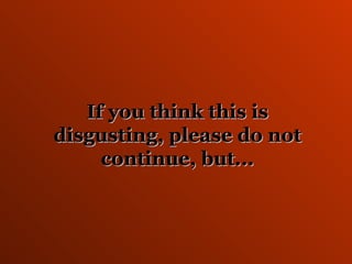 If you think this is disgusting, please do not continue, but... 