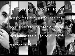 “Je rappe pour dénoncer toutes
les formes d’injustice, non pas
pour en créer, pointer du doigt
des minorités ou faire du mal à
quiconque.”

LEFA

 