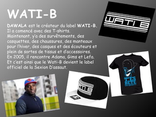 WATI-B
DAWALA est le créateur du label WATI-B.
Il a comencé avec des T-shirts.
Maintenant, y’a des survêtements, des
casquettes, des chaussures, des manteaux
pour l’hiver, des casques et des écouteurs et
plein de sortes de tissus et d’accessoires.
En 2005, il rencontre Adama, Gims et Lefa.
Et c’est ainsi que le Wati-B devient le label
officiel de la Sexion D’assaut.

 