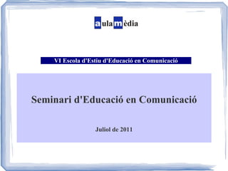 VI Escola d'Estiu d'Educació en Comunicació Seminari d'Educació en Comunicació Juliol de 2011 