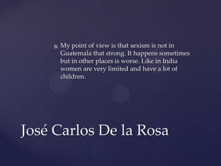 

My point of view is that sexism is not in
Guatemala that strong. It happens sometimes
but in other places is worse. Like in India
women are very limited and have a lot of
children.

José Carlos De la Rosa

 