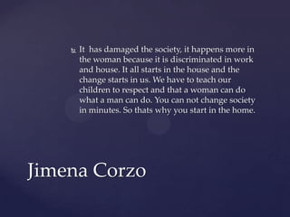 

It has damaged the society, it happens more in
the woman because it is discriminated in work
and house. It all starts in the house and the
change starts in us. We have to teach our
children to respect and that a woman can do
what a man can do. You can not change society
in minutes. So thats why you start in the home.

Jimena Corzo

 
