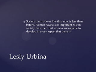 

Society has made us like this, now is less than
before. Women have a less important role in
society than men. But women are capable to
develop in every aspect that there is.

Lesly Urbina

 