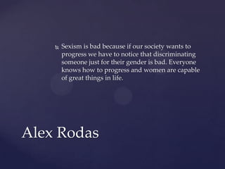 

Sexism is bad because if our society wants to
progress we have to notice that discriminating
someone just for their gender is bad. Everyone
knows how to progress and women are capable
of great things in life.

Alex Rodas

 