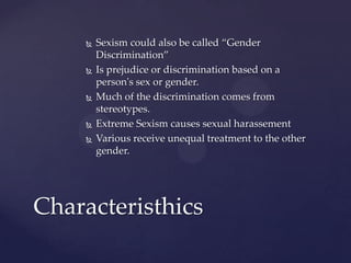 








Sexism could also be called “Gender
Discrimination”
Is prejudice or discrimination based on a
person's sex or gender.
Much of the discrimination comes from
stereotypes.
Extreme Sexism causes sexual harassement
Various receive unequal treatment to the other
gender.

Characteristhics

 