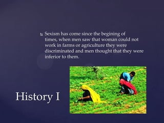 

Sexism has come since the begining of
times, when men saw that woman could not
work in farms or agriculture they were
discriminated and men thought that they were
inferior to them.

History I

 
