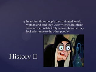 

In ancient times people discriminated lonely
woman and said they were witches. But there
were no men witch. Only women because they
looked strange to the other people.

History II

 
