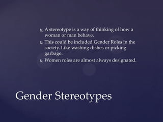 





A stereotype is a way of thinking of how a
woman or man behave.
This could be included Gender Roles in the
society. Like washing dishes or picking
garbage.
Women roles are almost always designated.

Gender Stereotypes

 