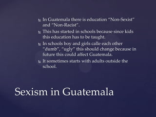 







In Guatemala there is education “Non-Sexist”
and “Non-Racist”.
This has started in schools because since kids
this education has to be taught.
In schools boy and girls calle each other
“dumb”, “ugly” this should change because in
future this could affect Guatemala.
It sometimes starts with adults outside the
school.

Sexism in Guatemala

 