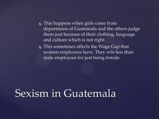 



This happens when girls come from
departmens of Guatemala and the others judge
them just because of their clothing, language
and culture which is not right.
This sometimes affects the Wage Gap that
women employees have. They win less than
male employees for just being female.

Sexism in Guatemala

 