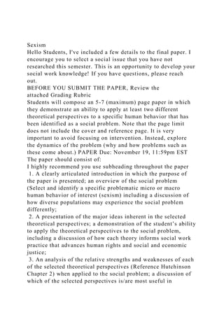 Sexism
Hello Students, I've included a few details to the final paper. I
encourage you to select a social issue that you have not
researched this semester. This is an opportunity to develop your
social work knowledge! If you have questions, please reach
out.
BEFORE YOU SUBMIT THE PAPER, Review the
attached Grading Rubric
Students will compose an 5-7 (maximum) page paper in which
they demonstrate an ability to apply at least two different
theoretical perspectives to a specific human behavior that has
been identified as a social problem. Note that the page limit
does not include the cover and reference page. It is very
important to avoid focusing on intervention. Instead, explore
the dynamics of the problem (why and how problems such as
these come about.) PAPER Due: November 19, 11:59pm EST
The paper should consist of:
I highly recommend you use subheading throughout the paper
1. A clearly articulated introduction in which the purpose of
the paper is presented; an overview of the social problem
(Select and identify a specific problematic micro or macro
human behavior of interest (sexism) including a discussion of
how diverse populations may experience the social problem
differently;
2. A presentation of the major ideas inherent in the selected
theoretical perspectives; a demonstration of the student’s ability
to apply the theoretical perspectives to the social problem,
including a discussion of how each theory informs social work
practice that advances human rights and social and economic
justice;
3. An analysis of the relative strengths and weaknesses of each
of the selected theoretical perspectives (Reference Hutchinson
Chapter 2) when applied to the social problem; a discussion of
which of the selected perspectives is/are most useful in
 