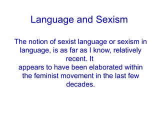 Language and Sexism
The notion of sexist language or sexism in
language, is as far as I know, relatively
recent. It
appears to have been elaborated within
the feminist movement in the last few
decades.
 