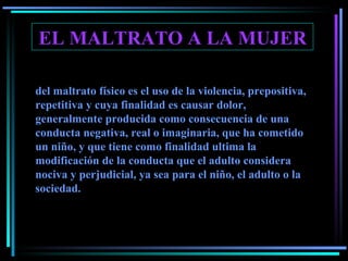 EL MALTRATO A LA MUJER del maltrato físico es el uso de la violencia, prepositiva, repetitiva y cuya finalidad es causar dolor, generalmente producida como consecuencia de una conducta negativa, real o imaginaria, que ha cometido un niño, y que tiene como finalidad ultima la modificación de la conducta que el adulto considera nociva y perjudicial, ya sea para el niño, el adulto o la sociedad. 