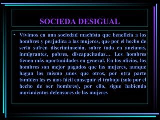 SOCIEDA DESIGUAL Vivimos en una sociedad machista que beneficia a los hombres y perjudica a las mujeres, que por el hecho de serlo sufren discriminación, sobre todo en ancianas, inmigrantes, pobres, discapacitadas…   Los hombres tienen más oportunidades en general. En los oficios, los hombres son mejor pagados que las mujeres, aunque hagan los mismo unos que otros, por otra parte también les es mas fácil conseguir el trabajo (solo por el hecho de ser hombres), por ello, sigue habiendo movimientos defensores de las mujeres   
