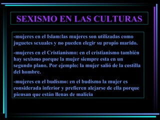SEXISMO EN LAS CULTURAS -mujeres en el Islam:las mujeres son utilizadas como juguetes sexuales y no pueden elegir su propio marido. -mujeres en el Cristianismo: en el cristianismo también hay sexismo porque la mujer siempre esta en un segundo plano. Por ejemplo: la mujer salió de la costilla del hombre. -mujeres en el budismo: en el budismo la mujer es considerada inferior y prefieren alejarse de ella porque piensan que están llenas de malicia 