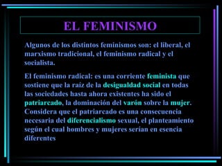 EL FEMINISMO Algunos de los distintos feminismos son: el liberal, el marxismo tradicional, el feminismo radical y el socialista. El feminismo radical: es una corriente  feminista  que sostiene que la raíz de la  desigualdad social  en todas las sociedades hasta ahora existentes ha sido el  patriarcado , la dominación del  varón  sobre la  mujer . Considera que el patriarcado es una consecuencia necesaria del  diferencialismo  sexual, el planteamiento según el cual hombres y mujeres serían en esencia diferentes   