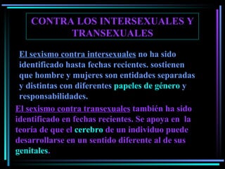CONTRA LOS INTERSEXUALES Y TRANSEXUALES El sexismo contra intersexuales  no ha sido identificado hasta fechas recientes .  sostienen que hombre y mujeres son entidades separadas y distintas con diferentes  papeles de género  y responsabilidades. El sexismo contra transexuales  también ha sido identificado en fechas recientes . Se  apoya  en  la teoría de que el  cerebro  de un individuo puede desarrollarse en un sentido diferente al de sus  genitales . 