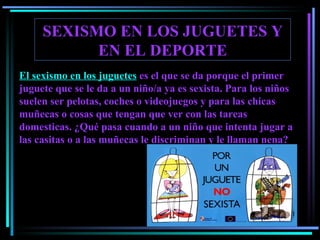 SEXISMO EN LOS JUGUETES Y EN EL DEPORTE El sexismo en los juguetes  es el que se da porque el primer juguete que se le da a un niño/a ya es sexista. Para los niños suelen ser pelotas, coches o videojuegos y para las chicas muñecas o cosas que tengan que ver con las tareas domesticas.  ¿Qué pasa cuando a un niño que intenta jugar a las casitas o a las muñecas le discriminan y le llaman nena ? 