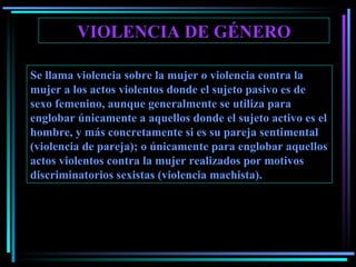 VIOLENCIA DE GÉNERO Se llama violencia sobre la mujer o violencia contra la mujer a los actos violentos donde el sujeto pasivo es de sexo femenino, aunque generalmente se utiliza para englobar únicamente a aquellos donde el sujeto activo es el hombre, y más concretamente si es su pareja sentimental (violencia de pareja); o únicamente para englobar aquellos actos violentos contra la mujer realizados por motivos discriminatorios sexistas (violencia machista). 
