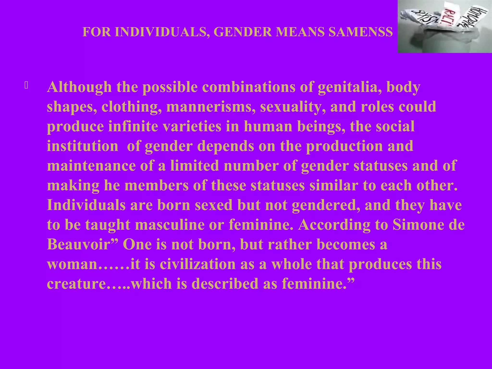 FOR INDIVIDUALS, GENDER MEANS SAMENSS


   Although the possible combinations of genitalia, body
    shapes, clothing, mannerisms, sexuality, and roles could
    produce infinite varieties in human beings, the social
    institution of gender depends on the production and
    maintenance of a limited number of gender statuses and of
    making he members of these statuses similar to each other.
    Individuals are born sexed but not gendered, and they have
    to be taught masculine or feminine. According to Simone de
    Beauvoir” One is not born, but rather becomes a
    woman……it is civilization as a whole that produces this
    creature…..which is described as feminine.”
 