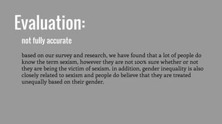 Evaluation:
not fully accurate
based on our survey and research, we have found that a lot of people do
know the term sexism, however they are not 100% sure whether or not
they are being the victim of sexism. in addition, gender inequality is also
closely related to sexism and people do believe that they are treated
unequally based on their gender.
 