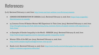 References:
(n.d.). Retrieved February 17, 2016, from http://www.merriam-webster.com/dictionary/sexism
● GENDER DISCRIMINATION IN CANADA. (n.d.). Retrieved February 17, 2016, from https://najc.ca/gender-
discrimination-in-canada/
● 24 Common Forms Of Sexism Women Will Experience In Their Lives. (2014). Retrieved February 17, 2016, from
http://thoughtcatalog.com/hok-leahcim/2014/05/24-common-forms-of-sexism-women-will-experience-in-
their-lives/
● 10 Examples of Gender Inequality in the World - BORGEN. (2014). Retrieved February 18, 2016, from
http://www.borgenmagazine.com/10-examples-gender-inequality-world/
● Women CEOs of the S&P 500. (2014). Retrieved February 21, 2016, from
http://www.catalyst.org/knowledge/women-ceos-sp-500
● Bustle. (n.d.). Retrieved February 21, 2016, from http://www.bustle.com/articles/49591-how-to-argue-sexism-still-
exists-7-common-arguments-debunked
 