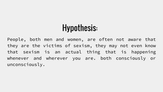 Hypothesis:
People, both men and women, are often not aware that
they are the victims of sexism, they may not even know
that sexism is an actual thing that is happening
whenever and wherever you are. both consciously or
unconsciously.
 