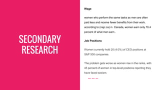 SECONDARY
RESEARCH
Wage
women who perform the same tasks as men are often
paid less and receive fewer benefits from their work.
according to (najc.ca) in Canada, women earn only 70.4
percent of what men earn .
Job Positions
Women currently hold 20 (4.0%) of CEO positions at
S&P 500 companies.
The problem gets worse as women rise in the ranks, with
45 percent of women in top-level positions reporting they
have faced sexism.
 