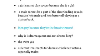 ● a girl cannot play soccer because she is a girl
● a male cannot be a part of the cheerleading squads
because he’s male and he’s better off playing as a
quarterback.
● Men pay because they’re the breadwinners?
● why is it drama queen and not drama king?
● the wage gap
● different treatments for domestic violence victims,
especially males
 