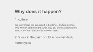 Why does it happen?
1. culture
the way ‘things are supposed to be done’. Culture defines
who women and men are, what they do, and establishes the
structure of the relationship between them.
2. ‘stuck in the past’ or old school mindset;
stereotypes
 