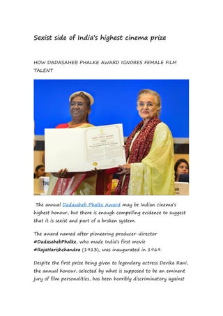 Sexist side of India’s highest cinema prize
HOW DADASAHEB PHALKE AWARD IGNORES FEMALE FILM
TALENT
The annual Dadasaheb Phalke Award may be Indian cinema’s
highest honour, but there is enough compelling evidence to suggest
that it is sexist and part of a broken system.
The award named after pioneering producer-director
#DadasahebPhalke, who made India’s first movie
#RajaHarishchandra (1913), was inaugurated in 1969.
Despite the first prize being given to legendary actress Devika Rani,
the annual honour, selected by what is supposed to be an eminent
jury of film personalities, has been horribly discriminatory against
 