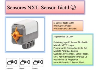 Sensores NXT- Sensor Táctil ☺
El Sensor Táctil Es Un
Interruptor. Puede
Presionarse O Liberarse.
Sugerencias De Uso:
Puede Agregar El Sensor Táctil A Un
Modelo NXT Y Luego
Programar El Comportamiento Del
Modelo Para Que Cambie
Cuando Se Presenta El Sensor Táctil.
En El Robot Educator Se Incluye La
Posibilidad De Programar
Ideas Utilizando El Sensor Táctil.