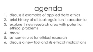 agenda
1. discuss 3 examples of applied data ethics
2. brief history of ethical regulation in academia
3. explore 1 new research area with potential
ethical problems
4. break!
5. set some rules for ethical research
6. discuss a new tool and its ethical implications
 