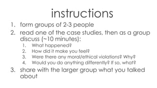 instructions
1. form groups of 2-3 people
2. read one of the case studies, then as a group
discuss (~10 minutes):
1. What happened?
2. How did it make you feel?
3. Were there any moral/ethical violations? Why?
4. Would you do anything differently? If so, what?
3. share with the larger group what you talked
about
 
