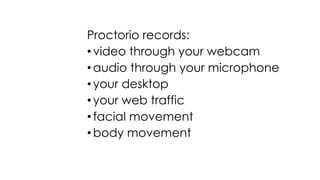 Proctorio records:
• video through your webcam
• audio through your microphone
• your desktop
• your web traffic
• facial movement
• body movement
 