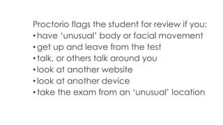 Proctorio flags the student for review if you:
• have ‘unusual’ body or facial movement
• get up and leave from the test
• talk, or others talk around you
• look at another website
• look at another device
• take the exam from an ‘unusual’ location
 