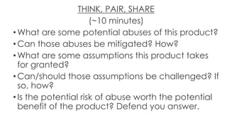 THINK, PAIR, SHARE
(~10 minutes)
• What are some potential abuses of this product?
• Can those abuses be mitigated? How?
• What are some assumptions this product takes
for granted?
• Can/should those assumptions be challenged? If
so, how?
• Is the potential risk of abuse worth the potential
benefit of the product? Defend you answer.
 