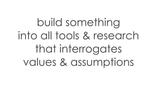 build something
into all tools & research
that interrogates
values & assumptions
 